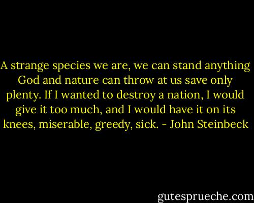 A strange species we are, we can stand anything God and nature can throw at us save only plenty. If I wanted to destroy a nation, I would give it too much, and I would have it on its knees, miserable, greedy, sick. - John Steinbeck