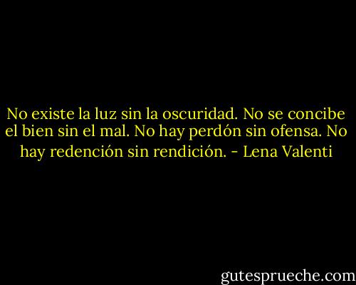 No existe la luz sin la oscuridad.<br />No se concibe el bien sin el mal.<br />No hay perdón sin ofensa.<br />No hay redención sin rendición. - Lena Valenti