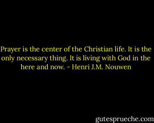 Prayer is the center of the Christian life. It is the only necessary thing. It is living with God in the here and now. - Henri J.M. Nouwen