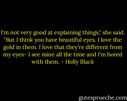 I'm not very good at explaining things," she said. "But I think you have beautiful eyes. I love the gold in them. I love that they're different from my eyes- I see mine all the time and I'm bored with them. - Holly Black