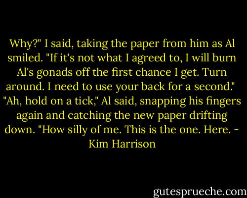 Why?" I said, taking the paper from him as Al smiled. "If it's not what I agreed to, I will burn Al's gonads off the first chance I get. Turn around. I need to use your back for a second."<br /><br />"Ah, hold on a tick," Al said, snapping his fingers again and catching the new paper drifting down. "How silly of me. This is the one. Here. - Kim Harrison