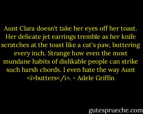Aunt Clara doesn't take her eyes off her toast. Her delicate jet earrings tremble as her knife scratches at the toast like a cat's paw, buttering every inch. Strange how even the most mundane habits of dislikable people can strike such harsh chords. I even hate the way Aunt <i>butters</i>. - Adele Griffin