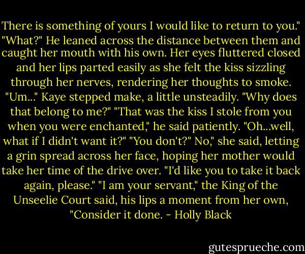 There is something of yours I would like to return to you."<br />"What?"<br />He leaned across the distance between them and caught her mouth with his own. Her eyes fluttered closed and her lips parted easily as she felt the kiss sizzling through her nerves, rendering her thoughts to smoke.<br />"Um..." Kaye stepped make, a little unsteadily. "Why does that belong to me?"<br />"That was the kiss I stole from you when you were enchanted," he said patiently.<br />"Oh...well, what if I didn't want it?"<br />"You don't?"<br />No," she said, letting a grin spread across her face, hoping her mother would take her time of the drive over. "I'd like you to take it back again, please."<br />"I am your servant," the King of the Unseelie Court said, his lips a moment from her own, "Consider it done. - Holly Black