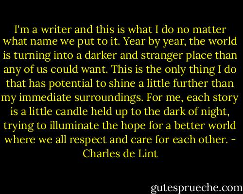 I'm a writer and this is what I do no matter what name we put to it. Year by year, the world is turning into a darker and stranger place than any of us could want. This is the only thing I do that has potential to shine a little further than my immediate surroundings. For me, each story is a little candle held up to the dark of night, trying to illuminate the hope for a better world where we all respect and care for each other. - Charles de Lint