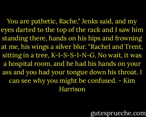 You are pathetic, Rache," Jenks said, and my eyes darted to the top of the rack and I saw him standing there, hands on his hips and frowning at me, his wings a silver blur. "Rachel and Trent, sitting in a tree, K-I-S-S-I-N-G. No wait, it was a hospital room, and he had his hands on your ass and you had your tongue down his throat. I can see why you might be confused. - Kim Harrison