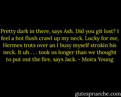 Pretty dark in there, says Ash. Did you git lost? I feel a hot flush crawl up my neck. Lucky for me, Hermes trots over an I busy myself strokin his neck. It uh . . . took us longer than we thought to put out the fire, says Jack. - Moira Young
