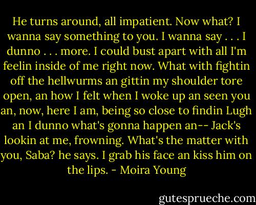 He turns around, all impatient. Now what? I wanna say something to you. I wanna say . . . I dunno . . . more. I could bust apart with all I'm feelin inside of me right now. What with fightin off the hellwurms an gittin my shoulder tore open, an how I felt when I woke up an seen you an, now, here I am, being so close to findin Lugh an I dunno what's gonna happen an--<br />Jack's lookin at me, frowning. What's the matter with you, Saba? he says. I grab his face an kiss him on the lips. - Moira Young