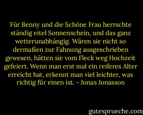 Für Benny und die Schöne Frau herrschte ständig eitel Sonnenschein, und das ganz wetterunabhängig. Wären sie nicht so dermaßen zur Fahnung ausgeschrieben gewesen, hätten sie vom Fleck weg Hochzeit gefeiert. Wenn man erst mal ein reiferes Alter erreicht hat, erkennt man viel leichter, was richtig für einen ist. - Jonas Jonasson