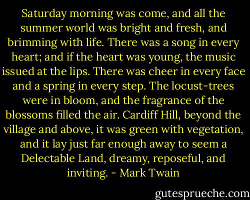 Saturday morning was come, and all the summer world was bright and fresh, and brimming with life. There was a song in every heart; and if the heart was young, the music issued at the lips. There was cheer in every face and a spring in every step. The locust-trees were in bloom, and the fragrance of the blossoms filled the air. Cardiff Hill, beyond the village and above, it was green with vegetation, and it lay just far enough away to seem a Delectable Land, dreamy, reposeful, and inviting. - Mark Twain