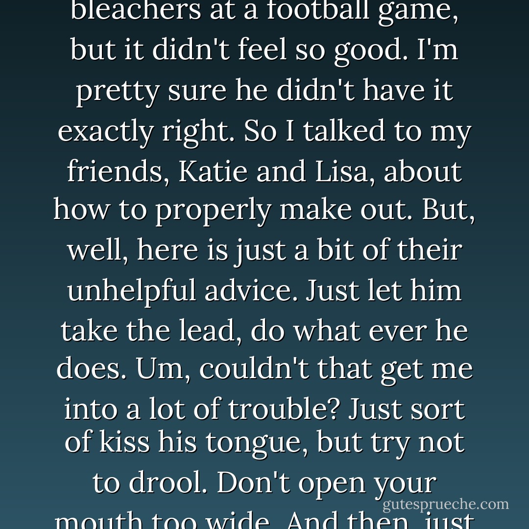 Speaking of tongues, they are the main reason I'm a nervous wreck. Ryan is a senior and well, sadly, I'm not all that experienced with boys. I mean, I'm a freshman and have been to dances with boys my age and even have gone out with boys, but I've never really kissed them. Not like I hope to kiss Ryan anyway. Bobby Robinson did shove his tongue into my mouth one time, when we were kissing under the bleachers at a football game, but it didn't feel so good. I'm pretty sure he didn't have it exactly right. So I talked to my friends, Katie and Lisa, about how to properly make out. But, well, here is just a bit of their unhelpful advice.<br />Just let him take the lead, do what ever he does.<br />Um, couldn't that get me into a lot of trouble?<br />Just sort of kiss his tongue, but try not to drool.<br />Don't open your mouth too wide.<br />And then, just open your mouth wide.<br />See?<br />Stupid, conflicting information.<br />And this from girls who supposedly know how to do this!<br />I feel like I'm an undercover CIA agent trying to wrestle vital information out of a ruthless double agent, and the fate of the free world depends upon it. All the while, the President is yelling at me in a panic, saying, Somebody! Anybody! Just get me the truth! - Jillian Dodd