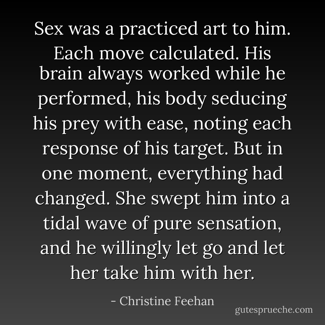 Sex was a practiced art to him. Each move calculated. His brain always worked while he performed, his body seducing his prey with ease, noting each response of his target. But in one moment, everything had changed. She swept him into a tidal wave of pure sensation, and he willingly let go and let her take him with her. - Christine Feehan