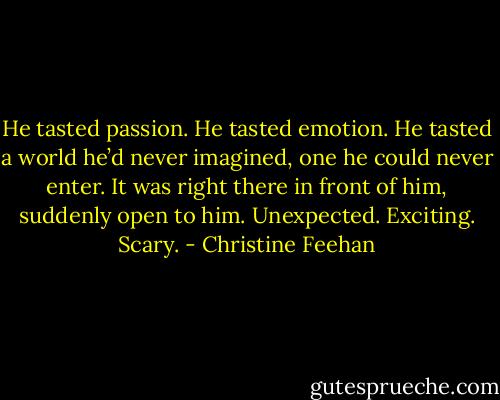 He tasted passion. He tasted emotion. He tasted a world he’d never imagined, one he could never enter. It was right there in front of him, suddenly open to him. Unexpected. Exciting. Scary. - Christine Feehan