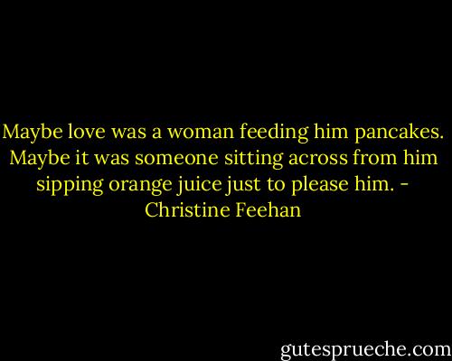 Maybe love was a woman feeding him pancakes. Maybe it was someone sitting across from him sipping orange juice just to please him. - Christine Feehan
