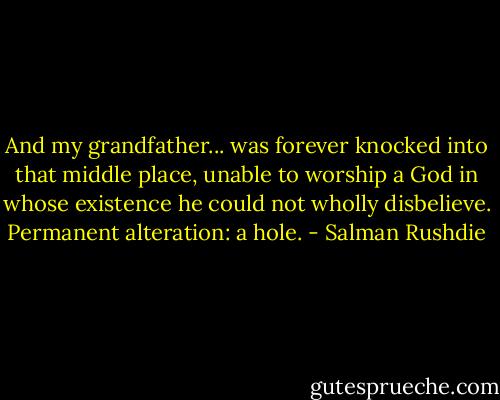 And my grandfather... was forever knocked into that middle place, unable to worship a God in whose existence he could not wholly disbelieve. Permanent alteration: a hole. - Salman Rushdie