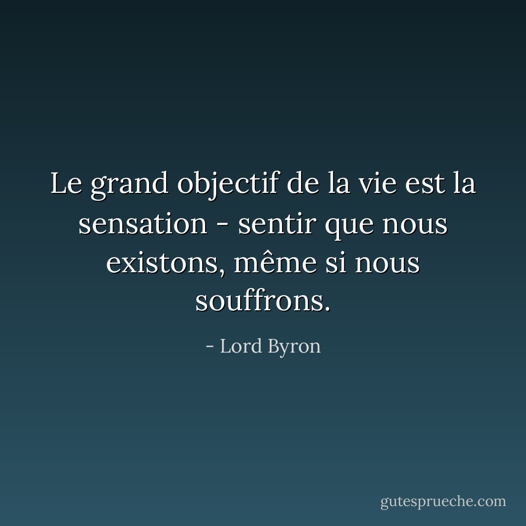 Le grand objectif de la vie est la sensation - sentir que nous existons, même si nous souffrons. - Lord Byron