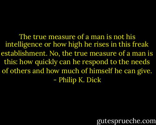 The true measure of a man is not his intelligence or how high he rises in this freak establishment. No, the true measure of a man is this: how quickly can he respond to the needs of others and how much of himself he can give. - Philip K. Dick