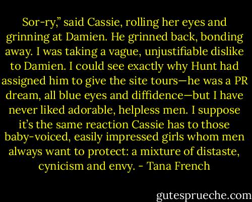 Sor-ry,” said Cassie, rolling her eyes and grinning at Damien. He grinned back, bonding away. I was taking a vague, unjustifiable dislike to Damien. I could see exactly why Hunt had assigned him to give the site tours—he was a PR dream, all blue eyes and diffidence—but I have never liked adorable, helpless men. I suppose it’s the same reaction Cassie has to those baby-voiced, easily impressed girls whom men always want to protect: a mixture of distaste, cynicism and envy. - Tana French