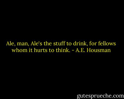 Ale, man, Ale's the stuff to drink,<br />for fellows whom it hurts to think. - A.E. Housman