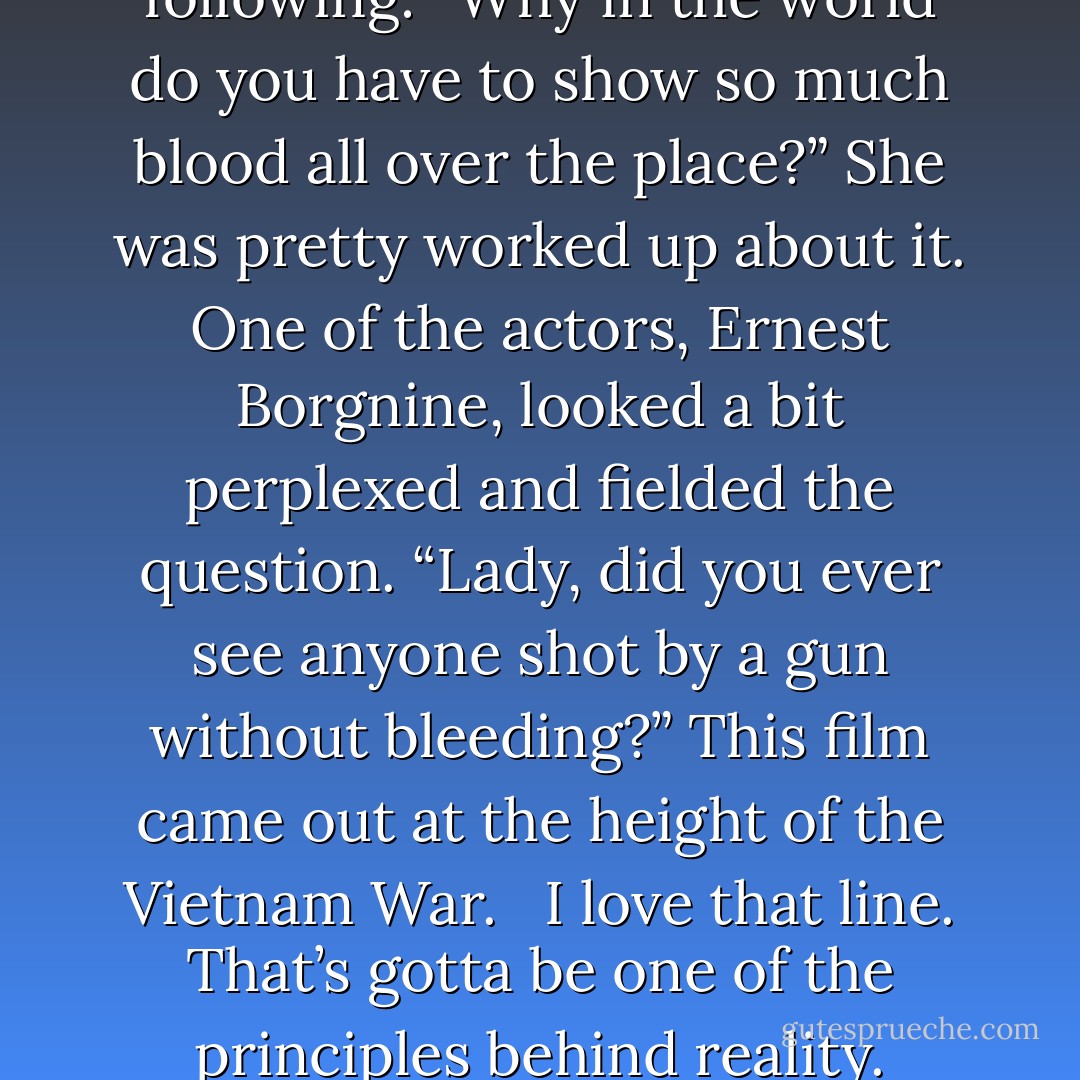 Way back when the Sam Peckinpah film The Wild Bunch premiered, a woman journalist raised her hand at the press conference and asked the following: “Why in the world do you have to show so much blood all over the place?” She was pretty worked up about it. One of the actors, Ernest Borgnine, looked a bit perplexed and fielded the question. “Lady, did you ever see anyone shot by a gun without bleeding?” This film came out at the height of the Vietnam War. <br /><br />I love that line. That’s gotta be one of the principles behind reality. Accepting things that are hard to comprehend, and leaving them that way. And bleeding. Shooting and bleeding. - Haruki Murakami