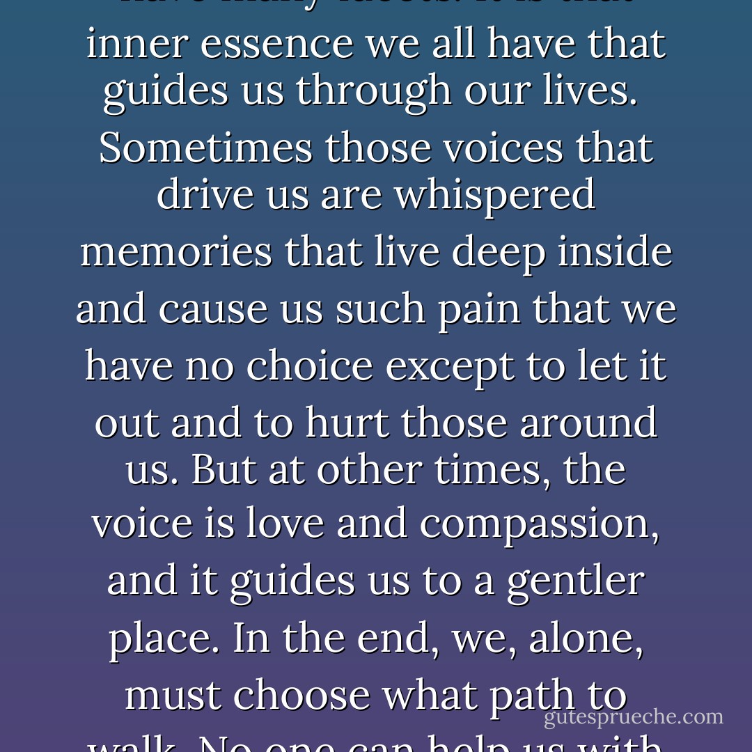 Inside us all are pieces of that which makes the negative. We have many facets. It is that inner essence we all have that guides us through our lives. <br />Sometimes those voices that drive us are whispered memories that live deep inside and cause us such pain that we have no choice except to let it out and to hurt those around us. But at other times, the voice is love and compassion, and it guides us to a gentler place. In the end, we, alone, must choose what path to walk. No one can help us with it. (Menyara) - Sherrilyn Kenyon