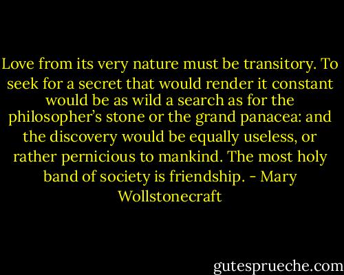 Love from its very nature must be transitory. To seek for a secret that would render it constant would be as wild a search as for the philosopher’s stone or the grand panacea: and the discovery would be equally useless, or rather pernicious to mankind. The most holy band of society is friendship. - Mary Wollstonecraft