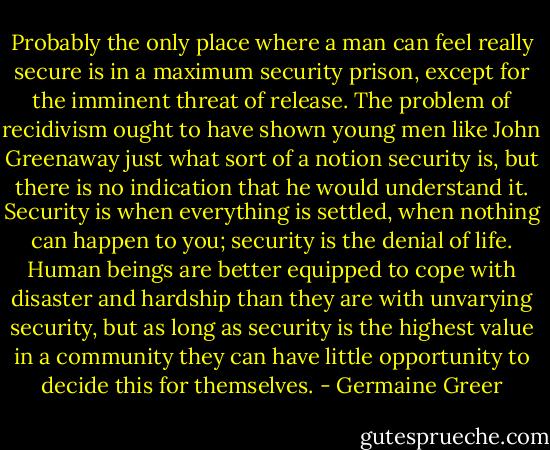 Probably the only place where a man can feel really secure is in a maximum security prison, except for the imminent threat of release. The problem of recidivism ought to have shown young men like John Greenaway just what sort of a notion security is, but there is no indication that he would understand it. Security is when everything is settled, when nothing can happen to you; security is the denial of life. Human beings are better equipped to cope with disaster and hardship than they are with unvarying security, but as long as security is the highest value in a community they can have little opportunity to decide this for themselves. - Germaine Greer