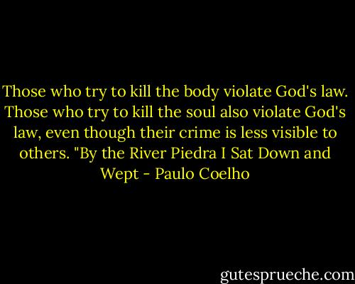 Those who try to kill the body violate God's law. Those who try to kill the soul also violate God's law, even though their crime is less visible to others.<br />"By the River Piedra I Sat Down and Wept - Paulo Coelho