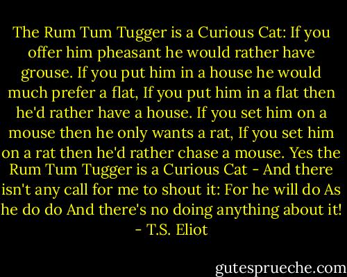 The Rum Tum Tugger is a Curious Cat:<br />If you offer him pheasant he would rather have grouse.<br />If you put him in a house he would much prefer a flat,<br />If you put him in a flat then he'd rather have a house.<br />If you set him on a mouse then he only wants a rat,<br />If you set him on a rat then he'd rather chase a mouse.<br />Yes the Rum Tum Tugger is a Curious Cat -<br />And there isn't any call for me to shout it:<br />For he will do<br />As he do do<br />And there's no doing anything about it! - T.S. Eliot