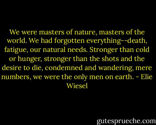 We were masters of nature, masters of the world. We had forgotten everything--death, fatigue, our natural needs. Stronger than cold or hunger, stronger than the shots and the desire to die, condemned and wandering, mere numbers, we were the only men on earth. - Elie Wiesel