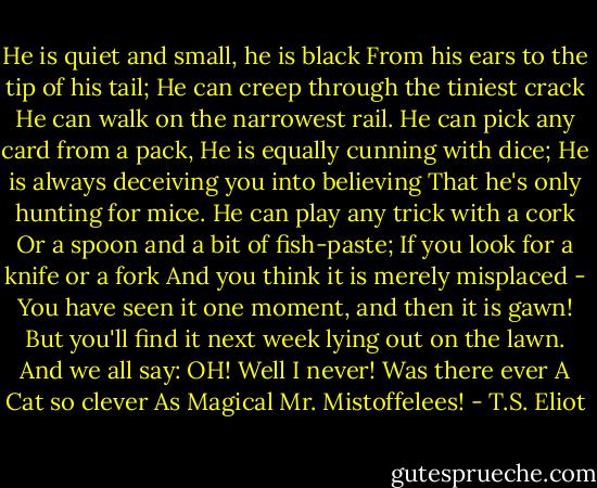 He is quiet and small, he is black<br />From his ears to the tip of his tail;<br />He can creep through the tiniest crack<br />He can walk on the narrowest rail.<br />He can pick any card from a pack,<br />He is equally cunning with dice;<br />He is always deceiving you into believing<br />That he's only hunting for mice.<br />He can play any trick with a cork<br />Or a spoon and a bit of fish-paste;<br />If you look for a knife or a fork<br />And you think it is merely misplaced -<br />You have seen it one moment, and then it is gawn!<br />But you'll find it next week lying out on the lawn.<br />And we all say: OH!<br />Well I never!<br />Was there ever<br />A Cat so clever<br />As Magical Mr. Mistoffelees! - T.S. Eliot