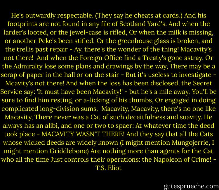 He's outwardly respectable. (They say he cheats at cards.)<br />And his footprints are not found in any file of Scotland Yard's.<br />And when the larder's looted, or the jewel-case is rifled,<br />Or when the milk is missing, or another Peke's been stifled,<br />Or the greenhouse glass is broken, and the trellis past repair -<br />Ay, there's the wonder of the thing! Macavity's not there!<br /><br />And when the Foreign Office find a Treaty's gone astray,<br />Or the Admiralty lose some plans and drawings by the way,<br />There may be a scrap of paper in the hall or on the stair -<br />But it's useless to investigate - Mcavity's not there!<br />And when the loss has been disclosed, the Secret Service say:<br />'It must have been Macavity!' - but he's a mile away.<br />You'll be sure to find him resting, or a-licking of his thumbs,<br />Or engaged in doing complicated long-division sums.<br /><br />Macavity, Macavity, there's no one like Macavity,<br />There never was a Cat of such deceitfulness and suavity.<br />He always has an alibi, and one or two to spaer:<br />At whatever time the deed took place - MACAVITY WASN'T THERE!<br />And they say that all the Cats whose wicked deeds are widely known<br />(I might mention Mungojerrie, I might mention Griddlebone)<br />Are nothing more than agents for the Cat who all the time<br />Just controls their operations: the Napoleon of Crime! - T.S. Eliot