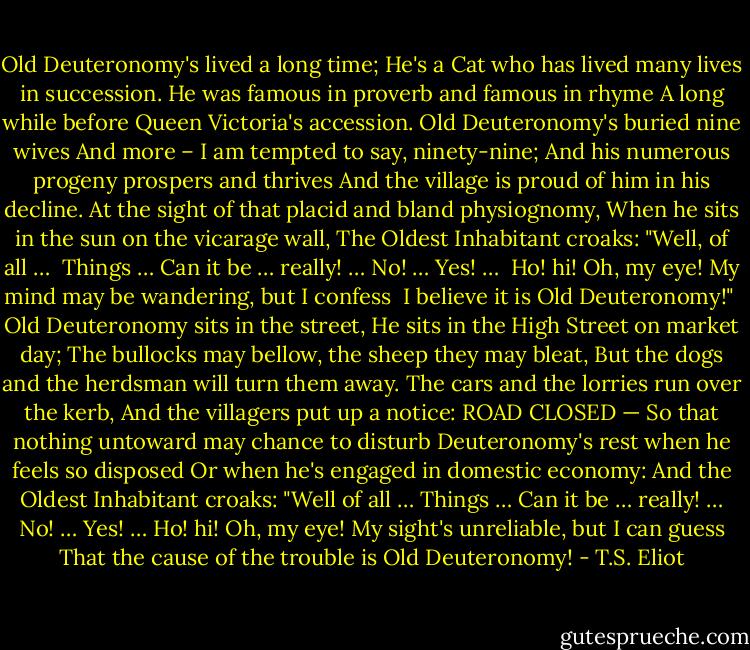 Old Deuteronomy's lived a long time;<br />He's a Cat who has lived many lives in succession.<br />He was famous in proverb and famous in rhyme<br />A long while before Queen Victoria's accession.<br />Old Deuteronomy's buried nine wives<br />And more – I am tempted to say, ninety-nine;<br />And his numerous progeny prospers and thrives<br />And the village is proud of him in his decline.<br />At the sight of that placid and bland physiognomy,<br />When he sits in the sun on the vicarage wall,<br />The Oldest Inhabitant croaks: "Well, of all … <br />Things … Can it be … really! … No! … Yes! … <br />Ho! hi!<br />Oh, my eye!<br />My mind may be wandering, but I confess <br />I believe it is Old Deuteronomy!"<br /><br />Old Deuteronomy sits in the street,<br />He sits in the High Street on market day;<br />The bullocks may bellow, the sheep they may bleat,<br />But the dogs and the herdsman will turn them away.<br />The cars and the lorries run over the kerb,<br />And the villagers put up a notice: ROAD CLOSED —<br />So that nothing untoward may chance to disturb<br />Deuteronomy's rest when he feels so disposed<br />Or when he's engaged in domestic economy:<br />And the Oldest Inhabitant croaks: "Well of all …<br />Things … Can it be … really! … No! … Yes! …<br />Ho! hi!<br />Oh, my eye!<br />My sight's unreliable, but I can guess<br />That the cause of the trouble is Old Deuteronomy! - T.S. Eliot