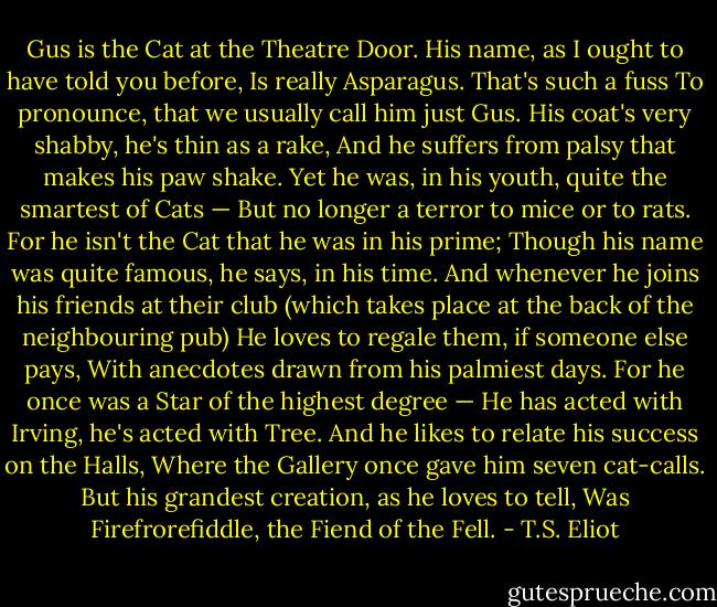 Gus is the Cat at the Theatre Door.<br />His name, as I ought to have told you before,<br />Is really Asparagus. That's such a fuss<br />To pronounce, that we usually call him just Gus.<br />His coat's very shabby, he's thin as a rake,<br />And he suffers from palsy that makes his paw shake.<br />Yet he was, in his youth, quite the smartest of Cats —<br />But no longer a terror to mice or to rats.<br />For he isn't the Cat that he was in his prime;<br />Though his name was quite famous, he says, in his time.<br />And whenever he joins his friends at their club<br />(which takes place at the back of the neighbouring pub)<br />He loves to regale them, if someone else pays,<br />With anecdotes drawn from his palmiest days.<br />For he once was a Star of the highest degree —<br />He has acted with Irving, he's acted with Tree.<br />And he likes to relate his success on the Halls,<br />Where the Gallery once gave him seven cat-calls.<br />But his grandest creation, as he loves to tell,<br />Was Firefrorefiddle, the Fiend of the Fell. - T.S. Eliot