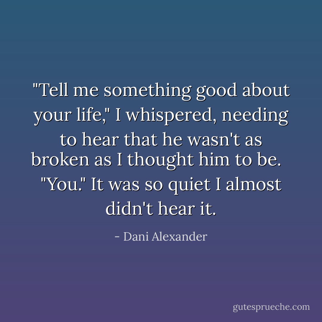‎"Tell me something good about your life," I whispered, needing to hear that he wasn't as broken as I thought him to be.<br /><br /> "You." It was so quiet I almost didn't hear it. - Dani Alexander
