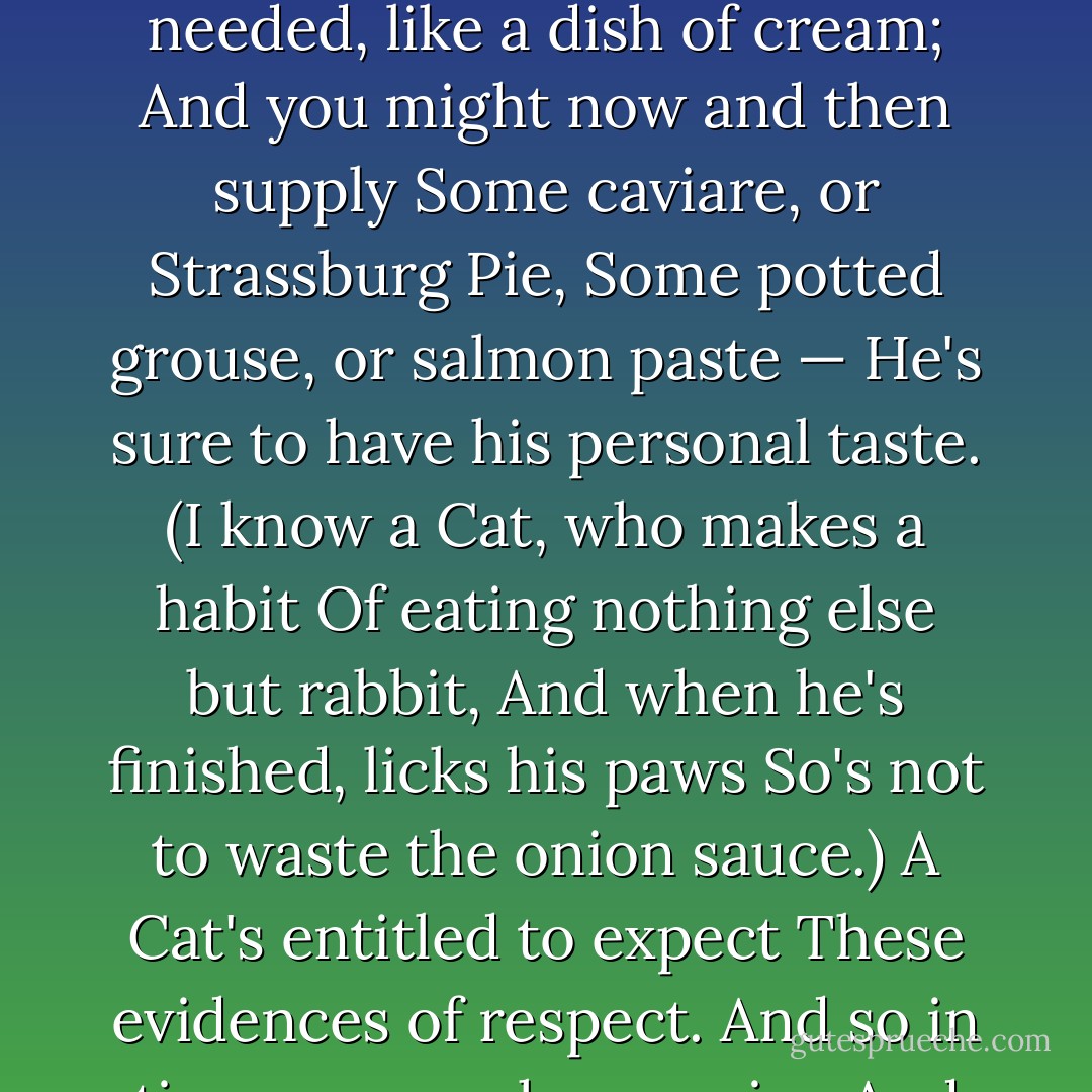 Before a Cat will condescend<br />To treat you as a trusted friend,<br />Some little token of esteem<br />Is needed, like a dish of cream;<br />And you might now and then supply<br />Some caviare, or Strassburg Pie,<br />Some potted grouse, or salmon paste —<br />He's sure to have his personal taste.<br />(I know a Cat, who makes a habit<br />Of eating nothing else but rabbit,<br />And when he's finished, licks his paws<br />So's not to waste the onion sauce.)<br />A Cat's entitled to expect<br />These evidences of respect.<br />And so in time you reach your aim,<br />And finally call him by his name. - T.S. Eliot