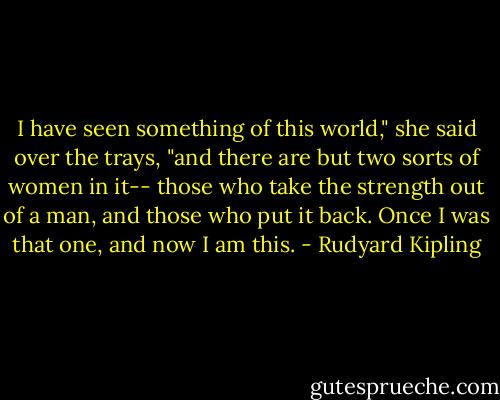 I have seen something of this world," she said over the trays, "and there are but two sorts of women in it-- those who take the strength out of a man, and those who put it back. Once I was that one, and now I am this. - Rudyard Kipling