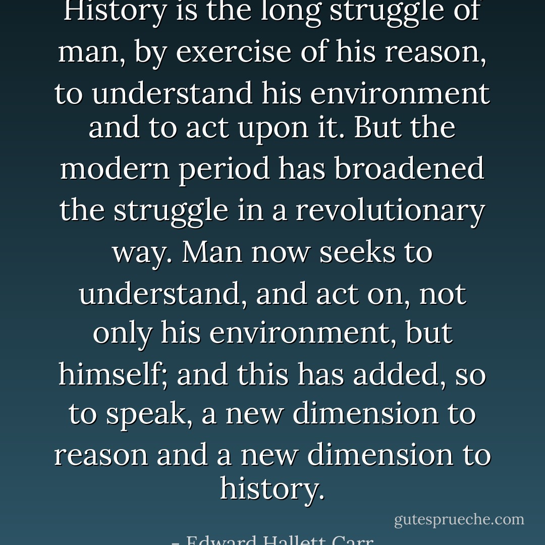 History is the long struggle of man, by exercise of his reason, to understand his environment and to act upon it. But the modern period has broadened the struggle in a revolutionary way. Man now seeks to understand, and act on, not only his environment, but himself; and this has added, so to speak, a new dimension to reason and a new dimension to history. - Edward Hallett Carr
