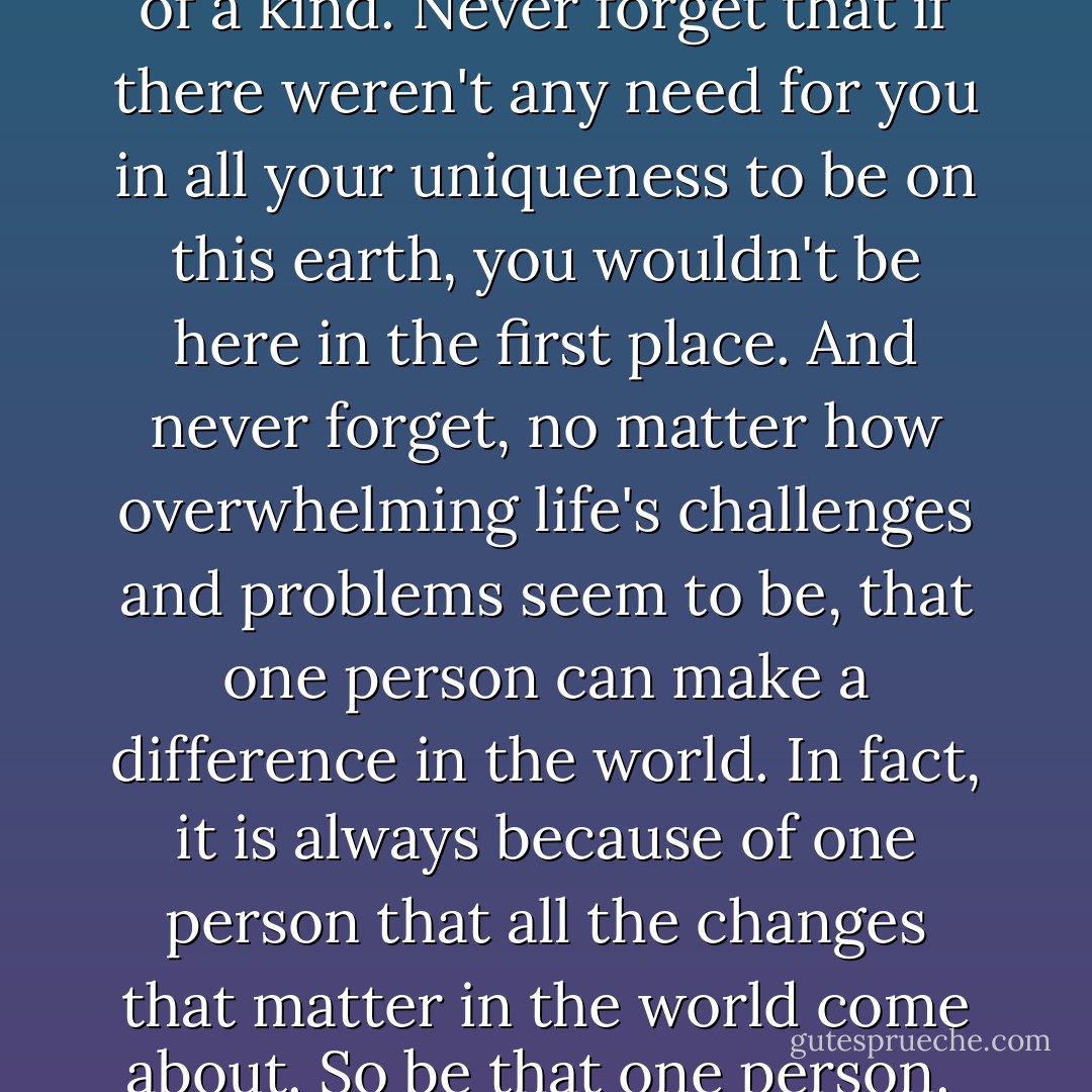 Never forget that you are one of a kind. Never forget that if there weren't any need for you in all your uniqueness to be on this earth, you wouldn't be here in the first place. And never forget, no matter how overwhelming life's challenges and problems seem to be, that one person can make a difference in the world. In fact, it is always because of one person that all the changes that matter in the world come about. So be that one person.  - R. Buckminster Fuller
