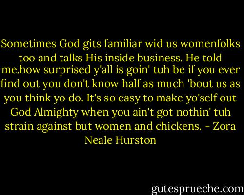 Sometimes God gits familiar wid us womenfolks too and talks His inside business. He told me.how surprised y'all is goin' tuh be if you ever find out you don't know half as much 'bout us as you think yo do. It's so easy to make yo'self out God Almighty when you ain't got nothin' tuh strain against but women and chickens. - Zora Neale Hurston