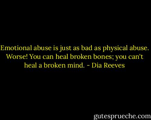 Emotional abuse is just as bad as physical abuse. Worse! You can heal broken bones; you can't heal a broken mind. - Dia Reeves
