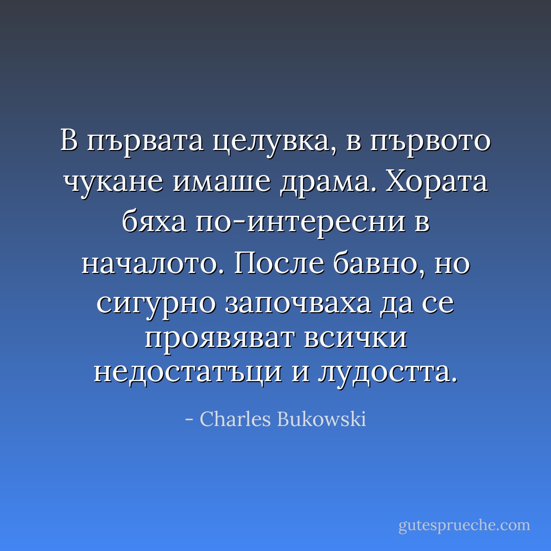 В първата целувка, в първото чукане имаше драма. Хората бяха по-интересни в началото. После бавно, но сигурно започваха да се проявяват всички недостатъци и лудостта. - Charles Bukowski