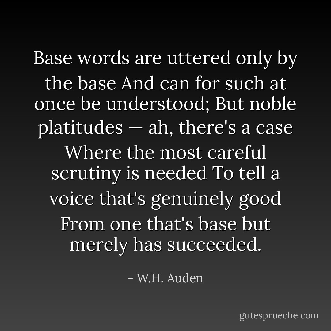 Base words are uttered only by the base<br />And can for such at once be understood;<br />But noble platitudes — ah, there's a case<br />Where the most careful scrutiny is needed<br />To tell a voice that's genuinely good<br />From one that's base but merely has succeeded. - W.H. Auden