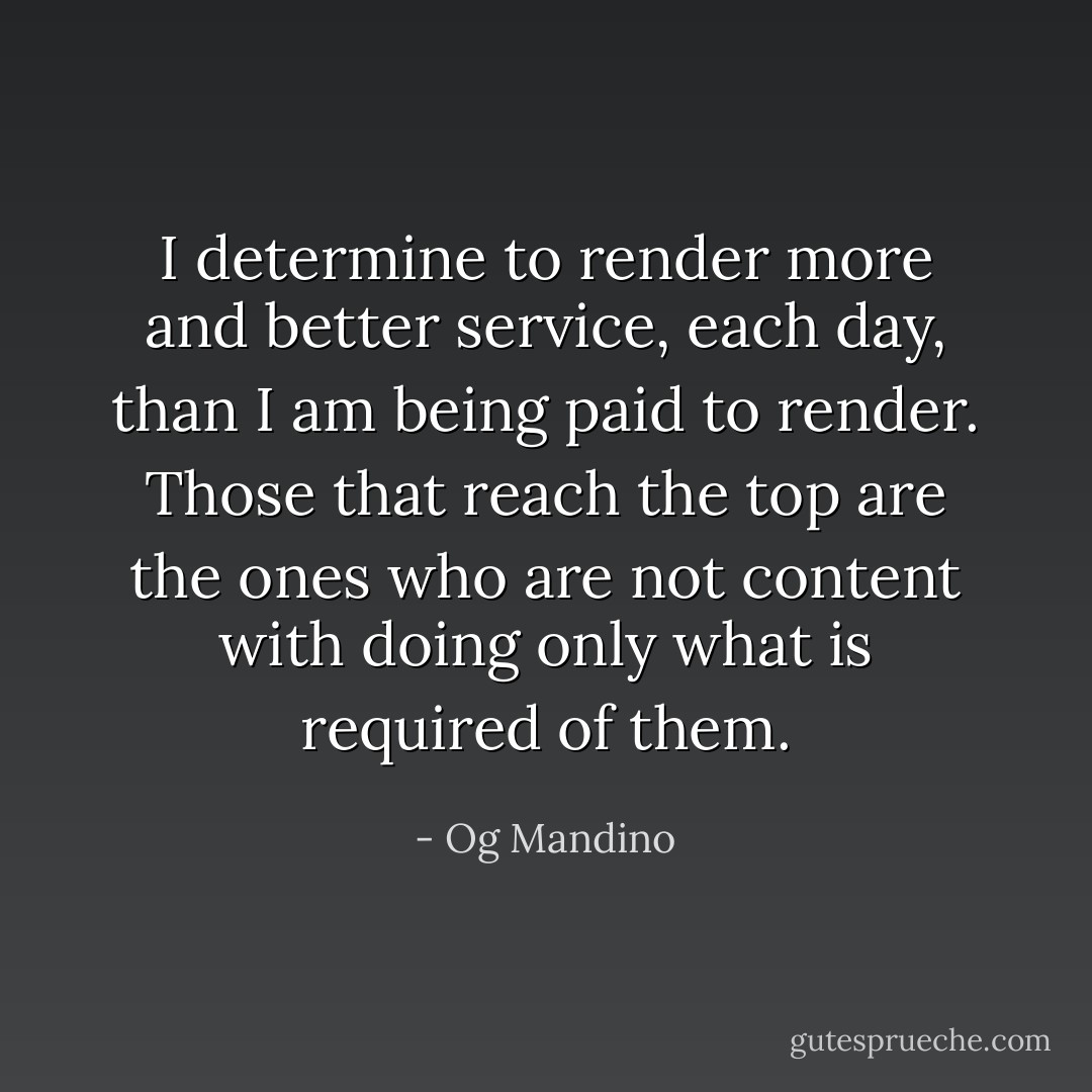 I determine to render more and better service, each day, than I am being paid to render. Those that reach the top are the ones who are not content with doing only what is required of them. - Og Mandino