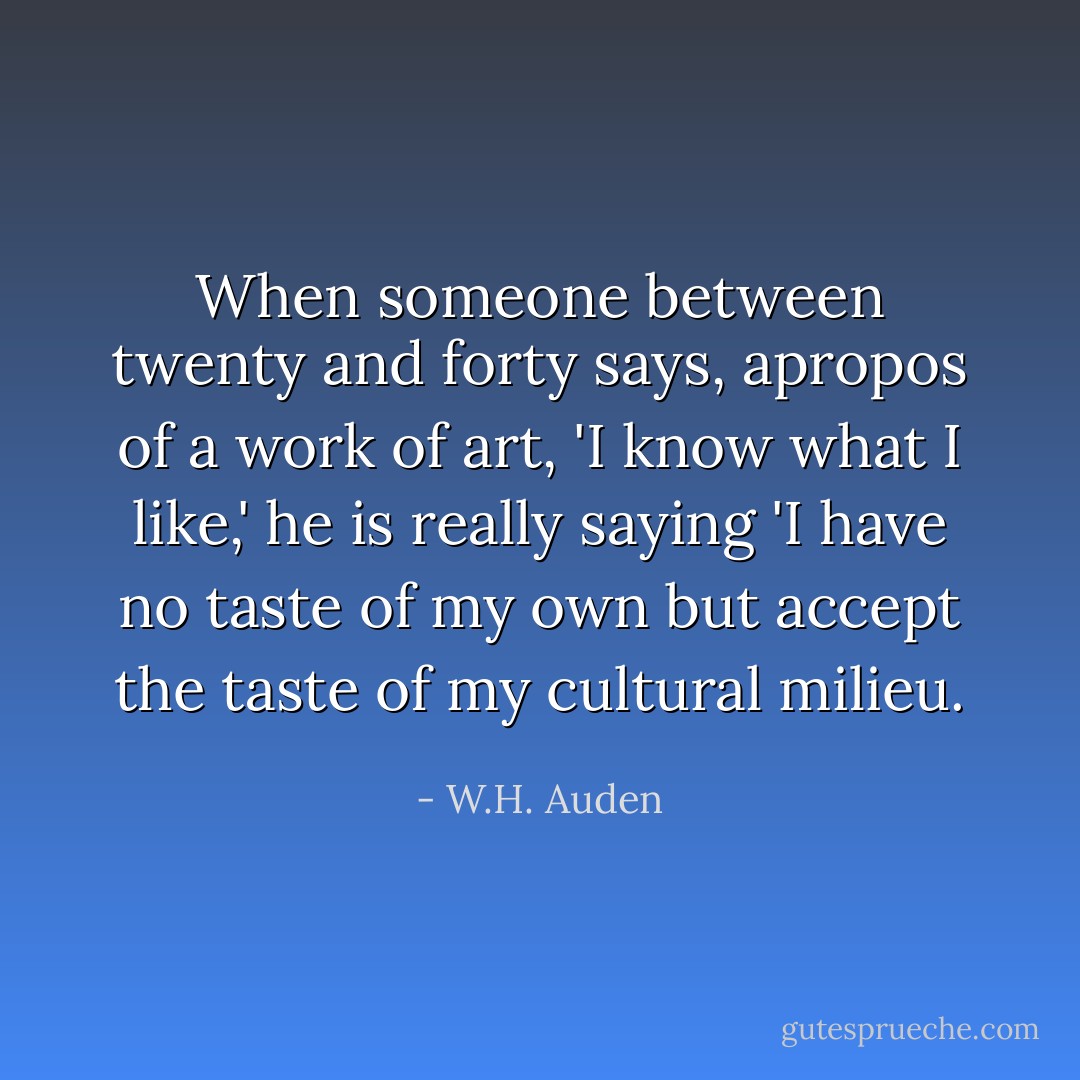 When someone between twenty and forty says, apropos of a work of art, 'I know what I like,' he is really saying 'I have no taste of my own but accept the taste of my cultural milieu. - W.H. Auden