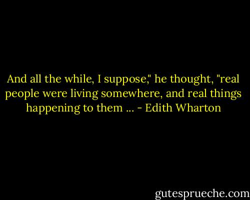 And all the while, I suppose," he thought, "real people were living somewhere, and real things happening to them ... - Edith Wharton