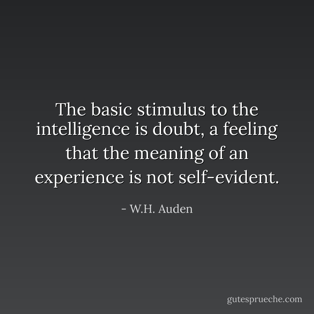The basic stimulus to the intelligence is doubt, a feeling that the meaning of an experience is not self-evident. - W.H. Auden