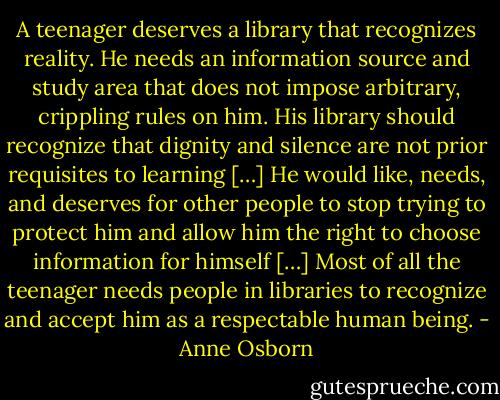 A teenager deserves a library that recognizes reality. He needs an information source and study area that does not impose arbitrary, crippling rules on him. His library should recognize that dignity and silence are not prior requisites to learning […] He would like, needs, and deserves for other people to stop trying to protect him and allow him the right to choose information for himself […] Most of all the teenager needs people in libraries to recognize and accept him as a respectable human being. - Anne Osborn