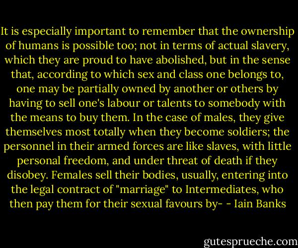 It is especially important to remember that the ownership of humans is possible too; not in terms of actual slavery, which they are proud to have abolished, but in the sense that, according to which sex and class one belongs to, one may be partially owned by another or others by having to sell one's labour or talents to somebody with the means to buy them. In the case of males, they give themselves most totally when they become soldiers; the personnel in their armed forces are like slaves, with little personal freedom, and under threat of death if they disobey. Females sell their bodies, usually, entering into the legal contract of "marriage" to Intermediates, who then pay them for their sexual favours by- - Iain Banks