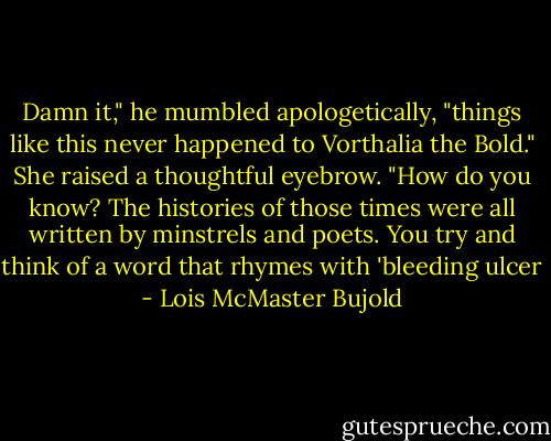 Damn it," he mumbled apologetically, "things like this never happened to Vorthalia the Bold."<br />She raised a thoughtful eyebrow. "How do you know? The histories of those times were all written by minstrels and poets. You try and think of a word that rhymes with 'bleeding ulcer - Lois McMaster Bujold