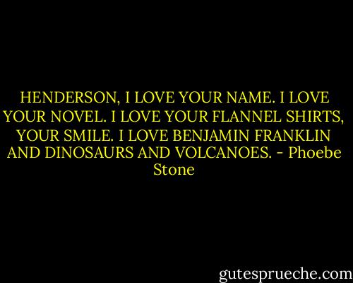 HENDERSON, I LOVE YOUR NAME. I LOVE YOUR NOVEL. I LOVE YOUR FLANNEL SHIRTS, YOUR SMILE. I LOVE BENJAMIN FRANKLIN AND DINOSAURS AND VOLCANOES. - Phoebe Stone